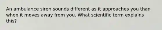 An ambulance siren sounds different as it approaches you than when it moves away from you. What scientific term explains this?