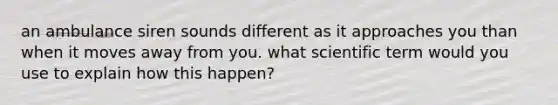 an ambulance siren sounds different as it approaches you than when it moves away from you. what scientific term would you use to explain how this happen?