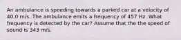 An ambulance is speeding towards a parked car at a velocity of 40.0 m/s. The ambulance emits a frequency of 457 Hz. What frequency is detected by the car? Assume that the the speed of sound is 343 m/s.