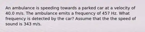 An ambulance is speeding towards a parked car at a velocity of 40.0 m/s. The ambulance emits a frequency of 457 Hz. What frequency is detected by the car? Assume that the the speed of sound is 343 m/s.