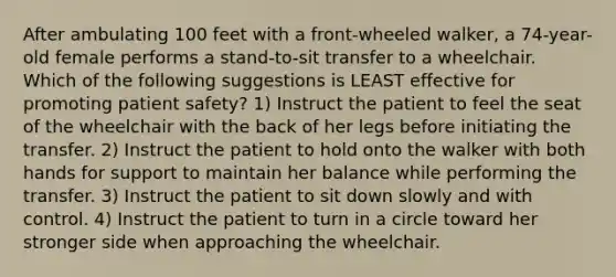 After ambulating 100 feet with a front-wheeled walker, a 74-year-old female performs a stand-to-sit transfer to a wheelchair. Which of the following suggestions is LEAST effective for promoting patient safety? 1) Instruct the patient to feel the seat of the wheelchair with the back of her legs before initiating the transfer. 2) Instruct the patient to hold onto the walker with both hands for support to maintain her balance while performing the transfer. 3) Instruct the patient to sit down slowly and with control. 4) Instruct the patient to turn in a circle toward her stronger side when approaching the wheelchair.