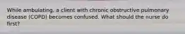 While ambulating, a client with chronic obstructive pulmonary disease (COPD) becomes confused. What should the nurse do first?