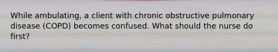 While ambulating, a client with chronic obstructive pulmonary disease (COPD) becomes confused. What should the nurse do first?