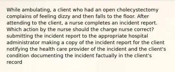 While ambulating, a client who had an open cholecystectomy complains of feeling dizzy and then falls to the floor. After attending to the client, a nurse completes an incident report. Which action by the nurse should the charge nurse correct? submitting the incident report to the appropriate hospital administrator making a copy of the incident report for the client notifying the health care provider of the incident and the client's condition documenting the incident factually in the client's record