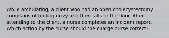 While ambulating, a client who had an open cholecystectomy complains of feeling dizzy and then falls to the floor. After attending to the client, a nurse completes an incident report. Which action by the nurse should the charge nurse correct?