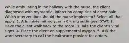 While ambulating in the hallway with the nurse, the client diagnosed with myocardial infarction complains of chest pain. Which interventions should the nurse implement? Select all that apply. 1. Administer nitroglycerin 0.4 mg sublingual STAT. 2. Have the client walk back to the room. 3. Take the client's vital signs. 4. Place the client on supplemental oxygen. 5. Ask the ward secretary to call the healthcare provider for orders.