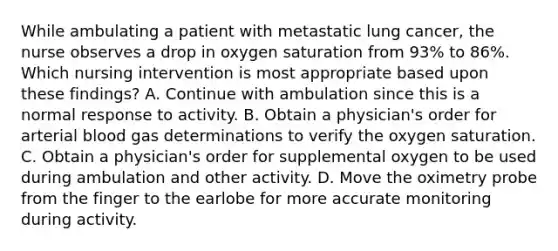 While ambulating a patient with metastatic lung cancer, the nurse observes a drop in oxygen saturation from 93% to 86%. Which nursing intervention is most appropriate based upon these findings? A. Continue with ambulation since this is a normal response to activity. B. Obtain a physician's order for arterial blood gas determinations to verify the oxygen saturation. C. Obtain a physician's order for supplemental oxygen to be used during ambulation and other activity. D. Move the oximetry probe from the finger to the earlobe for more accurate monitoring during activity.