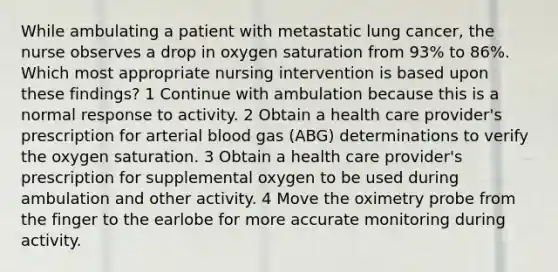 While ambulating a patient with metastatic lung cancer, the nurse observes a drop in oxygen saturation from 93% to 86%. Which most appropriate nursing intervention is based upon these findings? 1 Continue with ambulation because this is a normal response to activity. 2 Obtain a health care provider's prescription for arterial blood gas (ABG) determinations to verify the oxygen saturation. 3 Obtain a health care provider's prescription for supplemental oxygen to be used during ambulation and other activity. 4 Move the oximetry probe from the finger to the earlobe for more accurate monitoring during activity.