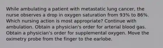 While ambulating a patient with metastatic lung cancer, the nurse observes a drop in oxygen saturation from 93% to 86%. Which nursing action is most appropriate? Continue with ambulation. Obtain a physician's order for arterial blood gas. Obtain a physician's order for supplemental oxygen. Move the oximetry probe from the finger to the earlobe.