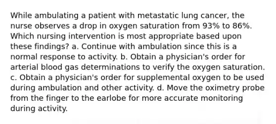 While ambulating a patient with metastatic lung cancer, the nurse observes a drop in oxygen saturation from 93% to 86%. Which nursing intervention is most appropriate based upon these findings? a. Continue with ambulation since this is a normal response to activity. b. Obtain a physician's order for arterial blood gas determinations to verify the oxygen saturation. c. Obtain a physician's order for supplemental oxygen to be used during ambulation and other activity. d. Move the oximetry probe from the finger to the earlobe for more accurate monitoring during activity.