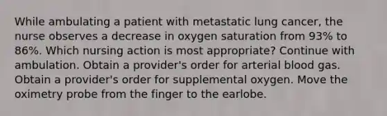 While ambulating a patient with metastatic lung cancer, the nurse observes a decrease in oxygen saturation from 93% to 86%. Which nursing action is most appropriate? Continue with ambulation. Obtain a provider's order for arterial blood gas. Obtain a provider's order for supplemental oxygen. Move the oximetry probe from the finger to the earlobe.