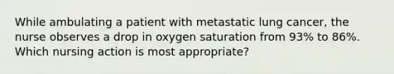 While ambulating a patient with metastatic lung cancer, the nurse observes a drop in oxygen saturation from 93% to 86%. Which nursing action is most appropriate?