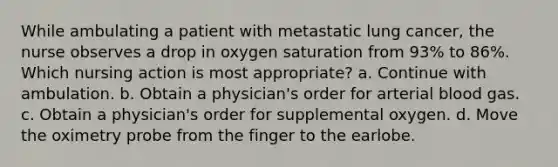 While ambulating a patient with metastatic lung cancer, the nurse observes a drop in oxygen saturation from 93% to 86%. Which nursing action is most appropriate? a. Continue with ambulation. b. Obtain a physician's order for arterial blood gas. c. Obtain a physician's order for supplemental oxygen. d. Move the oximetry probe from the finger to the earlobe.