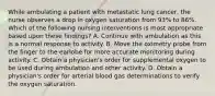 While ambulating a patient with metastatic lung cancer, the nurse observes a drop in oxygen saturation from 93% to 86%. Which of the following nursing interventions is most appropriate based upon these findings? A. Continue with ambulation as this is a normal response to activity. B. Move the oximetry probe from the finger to the earlobe for more accurate monitoring during activity. C. Obtain a physician's order for supplemental oxygen to be used during ambulation and other activity. D. Obtain a physician's order for arterial blood gas determinations to verify the oxygen saturation.