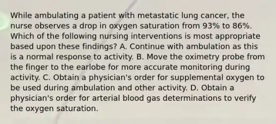 While ambulating a patient with metastatic lung cancer, the nurse observes a drop in oxygen saturation from 93% to 86%. Which of the following nursing interventions is most appropriate based upon these findings? A. Continue with ambulation as this is a normal response to activity. B. Move the oximetry probe from the finger to the earlobe for more accurate monitoring during activity. C. Obtain a physician's order for supplemental oxygen to be used during ambulation and other activity. D. Obtain a physician's order for arterial blood gas determinations to verify the oxygen saturation.