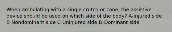 When ambulating with a single crutch or cane, the assistive device should be used on which side of the body? A-Injured side B-Nondominant side C-Uninjured side D-Dominant side