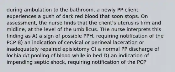 during ambulation to the bathroom, a newly PP client experiences a gush of dark red blood that soon stops. On assessment, the nurse finds that the client's uterus is firm and midline, at the level of the umbilicus. THe nurse interprets this finding as A) a sign of possible PPH, requiring notification of the PCP B) an indication of cervical or perineal laceration or inadequately repaired episiotomy C) a normal PP discharge of lochia d/t pooling of blood while in bed D) an indication of impending septic shock, requiring notification of the PCP