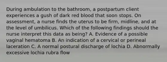 During ambulation to the bathroom, a postpartum client experiences a gush of dark red blood that soon stops. On assessment, a nurse finds the uterus to be firm, midline, and at the level of umbilicus. Which of the following findings should the nurse interpret this data as being? A. Evidence of a possible vaginal hematoma B. An indication of a cervical or perineal laceration C. A normal postural discharge of lochia D. Abnormally excessive lochia rubra flow