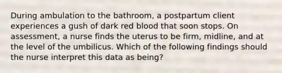 During ambulation to the bathroom, a postpartum client experiences a gush of dark red blood that soon stops. On assessment, a nurse finds the uterus to be firm, midline, and at the level of the umbilicus. Which of the following findings should the nurse interpret this data as being?