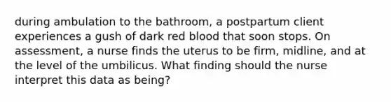 during ambulation to the bathroom, a postpartum client experiences a gush of dark red blood that soon stops. On assessment, a nurse finds the uterus to be firm, midline, and at the level of the umbilicus. What finding should the nurse interpret this data as being?