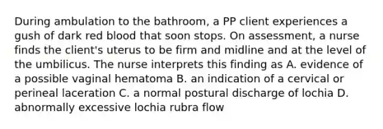 During ambulation to the bathroom, a PP client experiences a gush of dark red blood that soon stops. On assessment, a nurse finds the client's uterus to be firm and midline and at the level of the umbilicus. The nurse interprets this finding as A. evidence of a possible vaginal hematoma B. an indication of a cervical or perineal laceration C. a normal postural discharge of lochia D. abnormally excessive lochia rubra flow