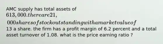 AMC supply has total assets of 613,000. there are 21,000 shares of stock outstanding with a market value of13 a share. the firm has a profit margin of 6.2 percent and a total asset turnover of 1.08. what is the price earning ratio ?