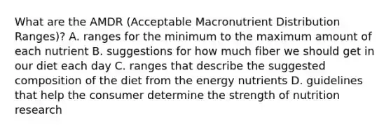 What are the AMDR (Acceptable Macronutrient Distribution Ranges)? A. ranges for the minimum to the maximum amount of each nutrient B. suggestions for how much fiber we should get in our diet each day C. ranges that describe the suggested composition of the diet from the energy nutrients D. guidelines that help the consumer determine the strength of nutrition research