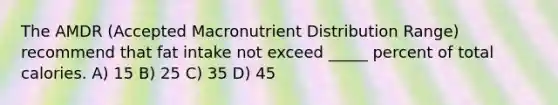 The AMDR (Accepted Macronutrient Distribution Range) recommend that fat intake not exceed _____ percent of total calories. A) 15 B) 25 C) 35 D) 45