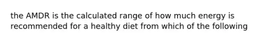 the AMDR is the calculated range of how much energy is recommended for a healthy diet from which of the following