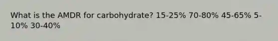 What is the AMDR for carbohydrate?​ ​15-25% 70-80%​ ​45-65% ​5-10% ​30-40%