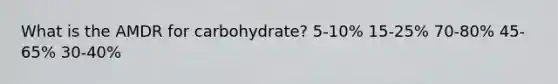 What is the AMDR for carbohydrate?​ ​5-10% ​15-25% 70-80%​ ​45-65% ​30-40%