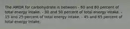The AMDR for carbohydrate is between - 60 and 80 percent of total energy intake. - 30 and 50 percent of total energy intake. - 15 and 25 percent of total energy intake. - 45 and 65 percent of total energy intake.