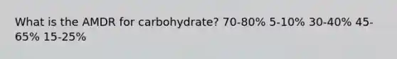 What is the AMDR for carbohydrate?​ 70-80%​ ​5-10% ​30-40% 45-65% ​15-25%