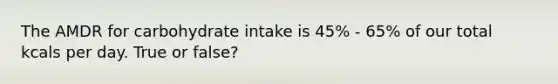 The AMDR for carbohydrate intake is 45% - 65% of our total kcals per day. True or false?