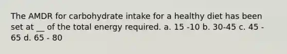 The AMDR for carbohydrate intake for a healthy diet has been set at __ of the total energy required. a. 15 -10 b. 30-45 c. 45 - 65 d. 65 - 80