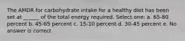 The AMDR for carbohydrate intake for a healthy diet has been set at ______ of the total energy required. Select one: a. 65-80 percent b. 45-65 percent c. 15-10 percent d. 30-45 percent e. No answer is correct