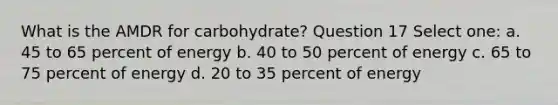 What is the AMDR for carbohydrate? Question 17 Select one: a. 45 to 65 percent of energy b. 40 to 50 percent of energy c. 65 to 75 percent of energy d. 20 to 35 percent of energy