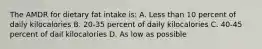 The AMDR for dietary fat intake is: A. Less than 10 percent of daily kilocalories B. 20-35 percent of daily kilocalories C. 40-45 percent of dail kilocalories D. As low as possible