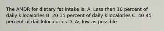 The AMDR for dietary fat intake is: A. Less than 10 percent of daily kilocalories B. 20-35 percent of daily kilocalories C. 40-45 percent of dail kilocalories D. As low as possible