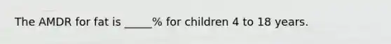 The AMDR for fat is _____% for children 4 to 18 years.