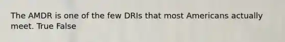 The AMDR is one of the few DRIs that most Americans actually meet. True False