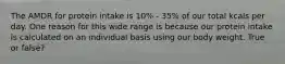 The AMDR for protein intake is 10% - 35% of our total kcals per day. One reason for this wide range is because our protein intake is calculated on an individual basis using our body weight. True or false?