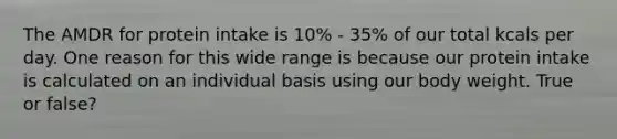 The AMDR for protein intake is 10% - 35% of our total kcals per day. One reason for this wide range is because our protein intake is calculated on an individual basis using our body weight. True or false?