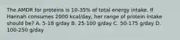 The AMDR for proteins is 10-35% of total energy intake. If Hannah consumes 2000 kcal/day, her range of protein intake should be? A. 5-18 g/day B. 25-100 g/day C. 50-175 g/day D. 100-250 g/day