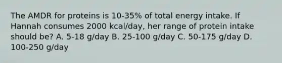 The AMDR for proteins is 10-35% of total energy intake. If Hannah consumes 2000 kcal/day, her range of protein intake should be? A. 5-18 g/day B. 25-100 g/day C. 50-175 g/day D. 100-250 g/day