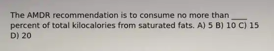 The AMDR recommendation is to consume no more than ____ percent of total kilocalories from saturated fats. A) 5 B) 10 C) 15 D) 20