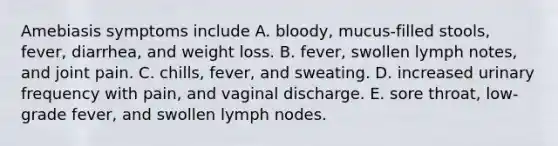 Amebiasis symptoms include A. bloody, mucus-filled stools, fever, diarrhea, and weight loss. B. fever, swollen lymph notes, and joint pain. C. chills, fever, and sweating. D. increased urinary frequency with pain, and vaginal discharge. E. sore throat, low-grade fever, and swollen lymph nodes.