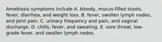 Amebiasis symptoms include A. bloody, mucus-filled stools, fever, diarrhea, and weight loss. B. fever, swollen lymph nodes, and joint pain. C. urinary frequency and pain, and vaginal discharge. D. chills, fever, and sweating. E. sore throat, low-grade fever, and swollen lymph nodes.