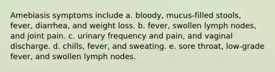 Amebiasis symptoms include a. bloody, mucus-filled stools, fever, diarrhea, and weight loss. b. fever, swollen lymph nodes, and joint pain. c. urinary frequency and pain, and vaginal discharge. d. chills, fever, and sweating. e. sore throat, low-grade fever, and swollen lymph nodes.