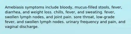 Amebiasis symptoms include bloody, mucus-filled stools, fever, diarrhea, and weight loss. chills, fever, and sweating. fever, swollen lymph nodes, and joint pain. sore throat, low-grade fever, and swollen lymph nodes. urinary frequency and pain, and vaginal discharge.